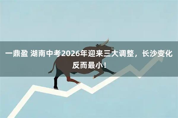 一鼎盈 湖南中考2026年迎来三大调整，长沙变化反而最小！