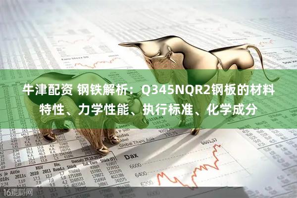 牛津配资 钢铁解析：Q345NQR2钢板的材料特性、力学性能、执行标准、化学成分