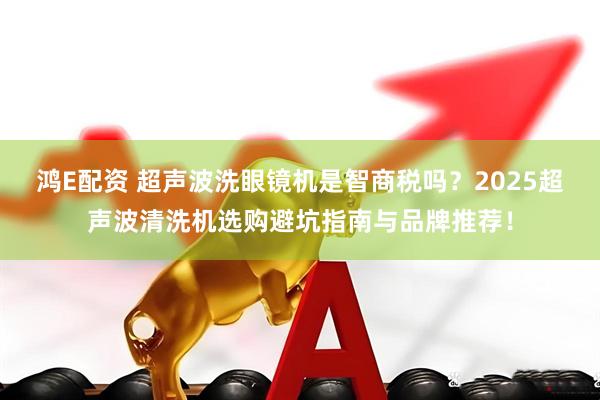 鸿E配资 超声波洗眼镜机是智商税吗？2025超声波清洗机选购避坑指南与品牌推荐！