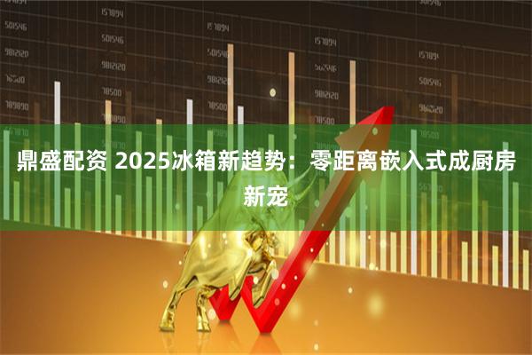 鼎盛配资 2025冰箱新趋势：零距离嵌入式成厨房新宠