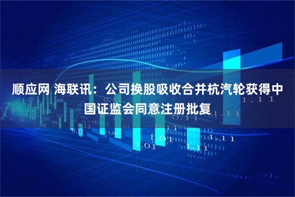 顺应网 海联讯：公司换股吸收合并杭汽轮获得中国证监会同意注册批复