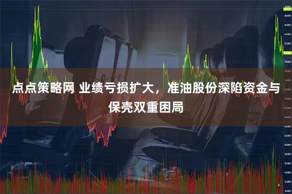 点点策略网 业绩亏损扩大，准油股份深陷资金与保壳双重困局
