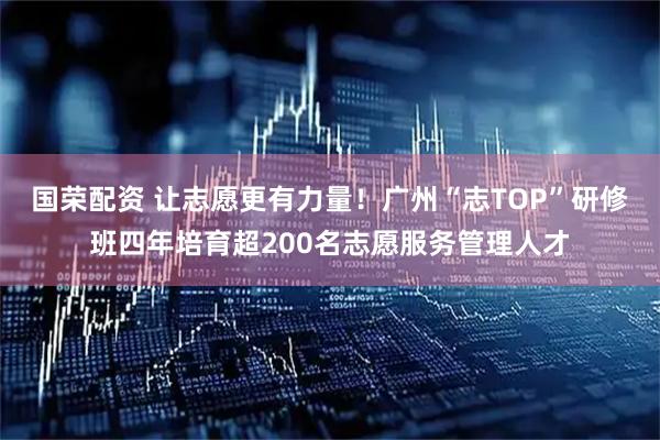 国荣配资 让志愿更有力量！广州“志TOP”研修班四年培育超200名志愿服务管理人才