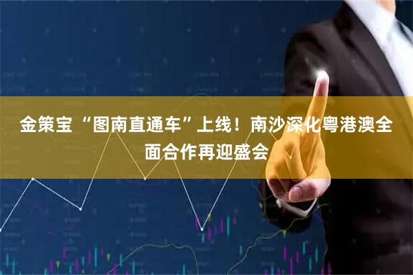 金策宝 “图南直通车”上线！南沙深化粤港澳全面合作再迎盛会